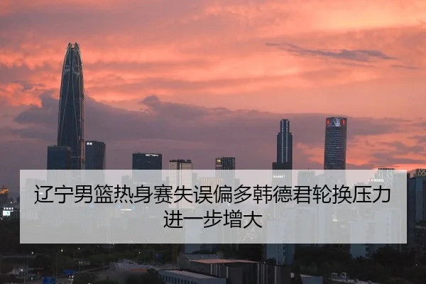 辽宁男篮热身赛失误偏多韩德君轮换压力进一步增大