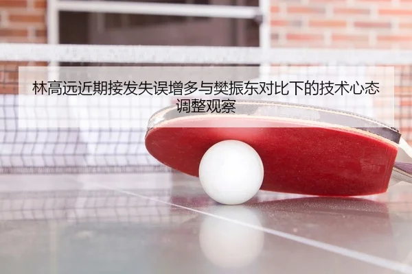 林高远近期接发失误增多与樊振东对比下的技术心态调整观察