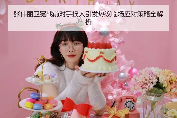 张伟丽卫冕战前对手换人引发热议临场应对策略全解析