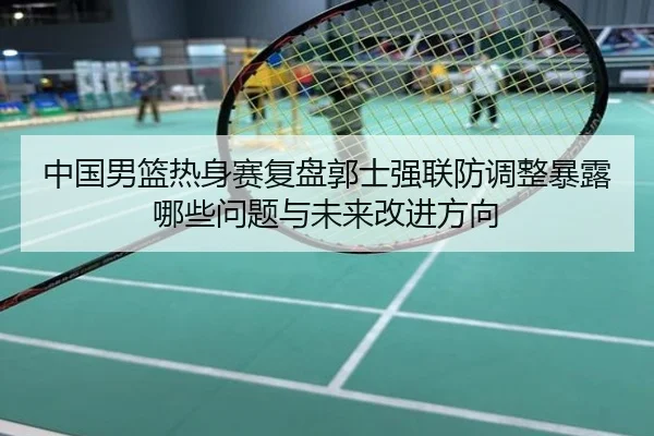 中国男篮热身赛复盘郭士强联防调整暴露哪些问题与未来改进方向