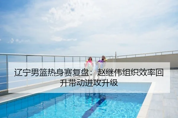 辽宁男篮热身赛复盘：赵继伟组织效率回升带动进攻升级