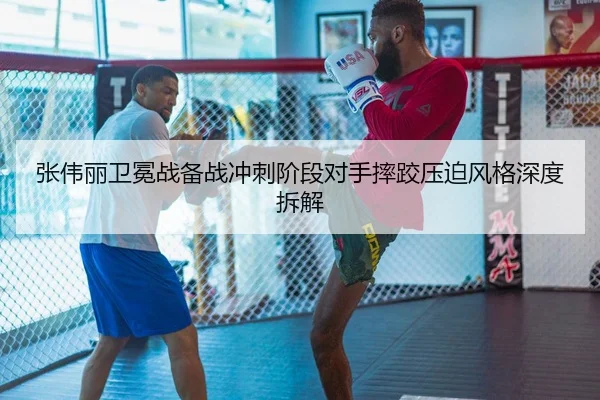 张伟丽卫冕战备战冲刺阶段对手摔跤压迫风格深度拆解
