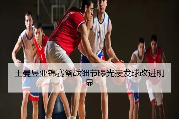 王曼昱亚锦赛备战细节曝光接发球改进明显